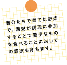 自分たちで育てた野菜で、園児が調理に参加することで苦手なものを食べることに対しての意欲も育ちます。