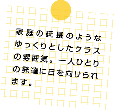 家庭の延長のようなゆっくりとしたクラスの雰囲気。一人ひとりの発達に目を向けられます。