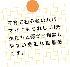 子育て初心者のパパ・ママにもうれしい！先生たちと何かと相談しやすい身近な距離感です。