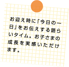 お迎え時に「今日の一日」をお伝えする語らいタイム。お子さまの成長を実感いただけます。
