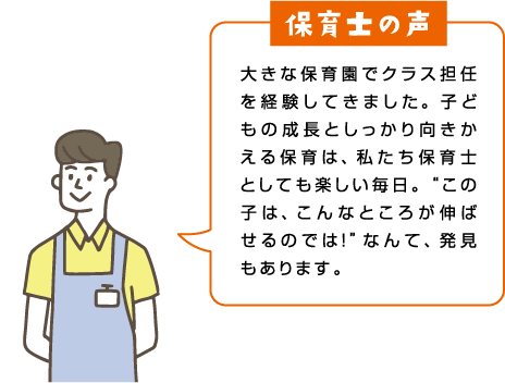 大きな保育園でクラス担任を経験してきました。子どもの成長としっかり向きかえる保育は、私たち保育士としても楽しい毎日。“この子は、こんなところが伸ばせるのでは！”なんて、発見もあります。