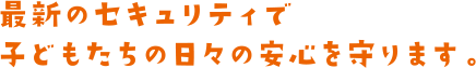 最新のセキュリティで子どもたちの日々の安心を守ります。